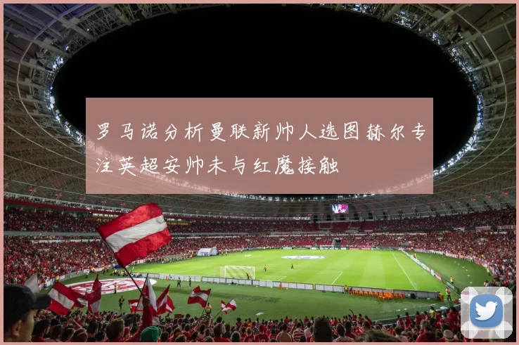 罗马诺分析曼联新帅人选图赫尔专注英超安帅未与红魔接触