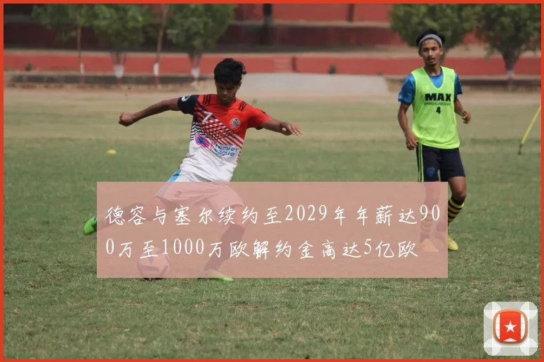 德容与塞尔续约至2029年年薪达900万至1000万欧解约金高达5亿欧
