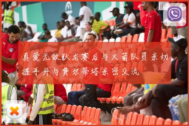 真爱无敌狄龙赛后与火箭队员亲切握手并与费尔蒂塔亲密交流