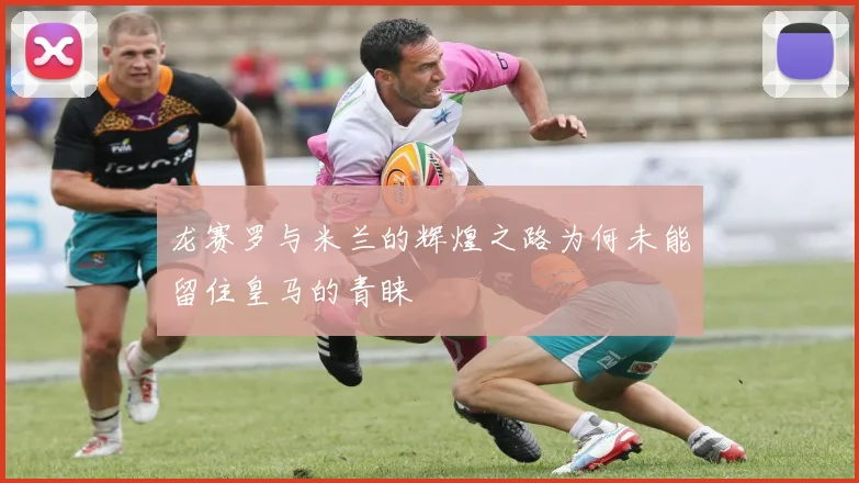 龙赛罗与米兰的辉煌之路为何未能留住皇马的青睐