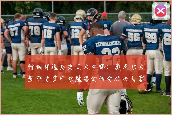 特纳评选历史五大中锋：奥尼尔大梦邓肯贾巴尔魔兽的传奇对决与影响