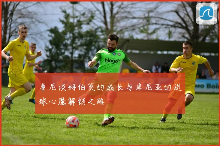 鲁尼谈姆伯莫的成长与库尼亚的进球心魔解锁之路