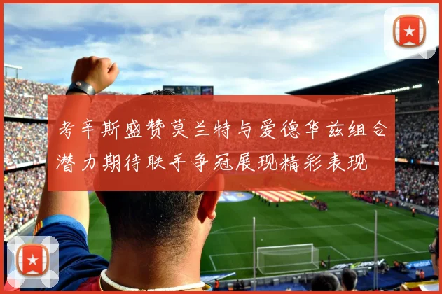 考辛斯盛赞莫兰特与爱德华兹组合潜力期待联手争冠展现精彩表现