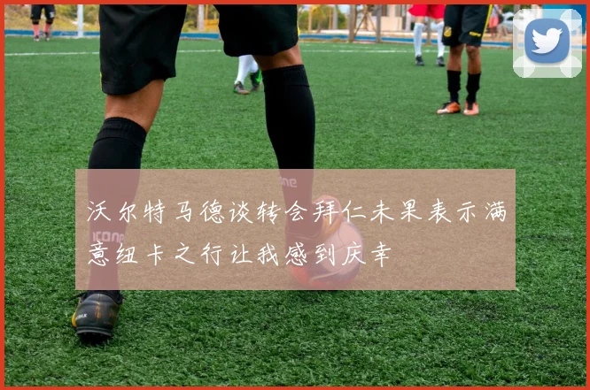 沃尔特马德谈转会拜仁未果表示满意纽卡之行让我感到庆幸