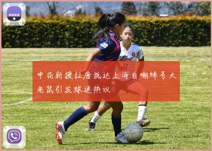 申花新援拉唐抵达上海自嘲绰号大老鼠引发球迷热议