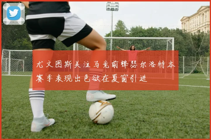 尤文图斯关注马竞前锋瑟尔洛特本赛季表现出色欲在夏窗引进