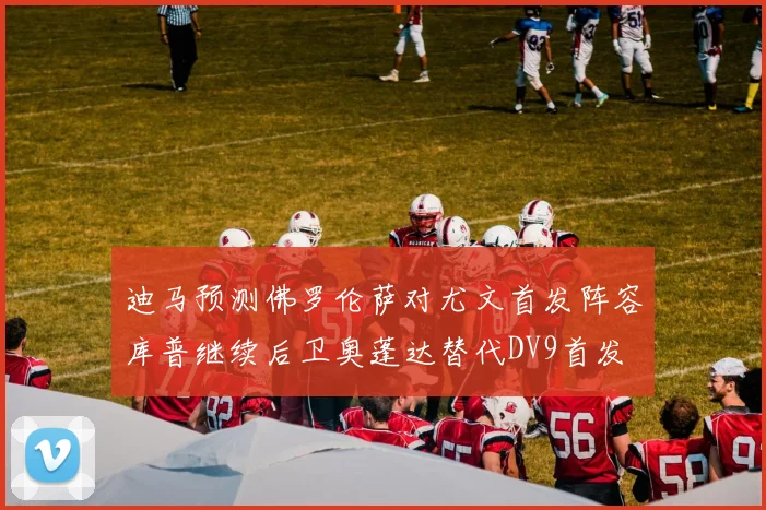 迪马预测佛罗伦萨对尤文首发阵容库普继续后卫奥蓬达替代DV9首发