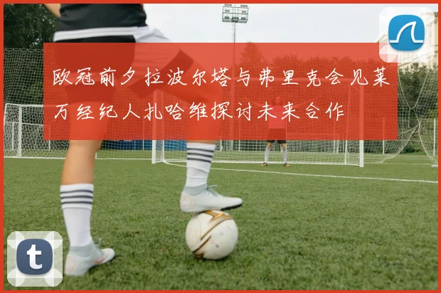 欧冠前夕拉波尔塔与弗里克会见莱万经纪人扎哈维探讨未来合作