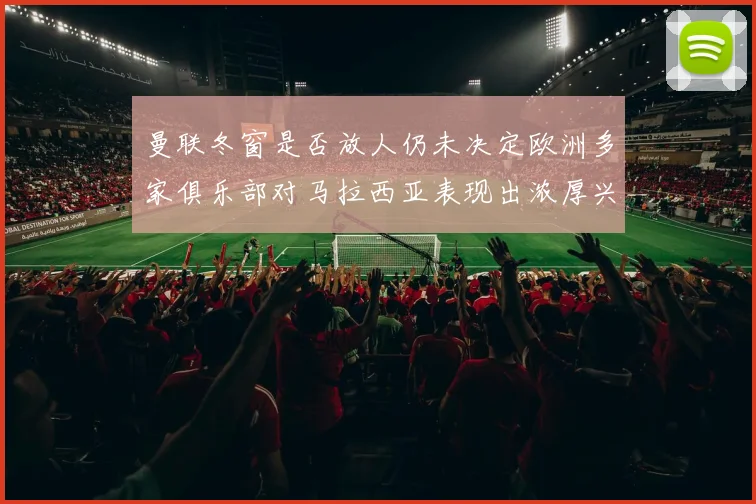 曼联冬窗是否放人仍未决定欧洲多家俱乐部对马拉西亚表现出浓厚兴趣