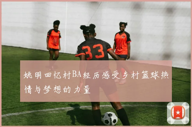 姚明回忆村BA经历感受乡村篮球热情与梦想的力量
