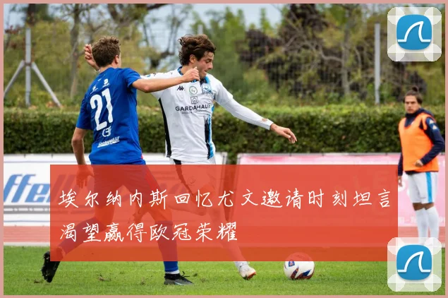 埃尔纳内斯回忆尤文邀请时刻坦言渴望赢得欧冠荣耀