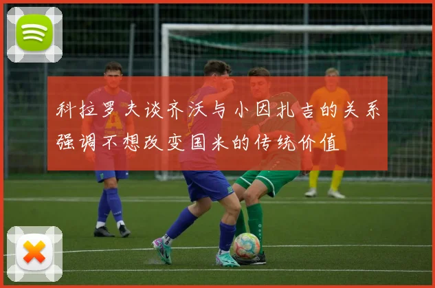 科拉罗夫谈齐沃与小因扎吉的关系强调不想改变国米的传统价值