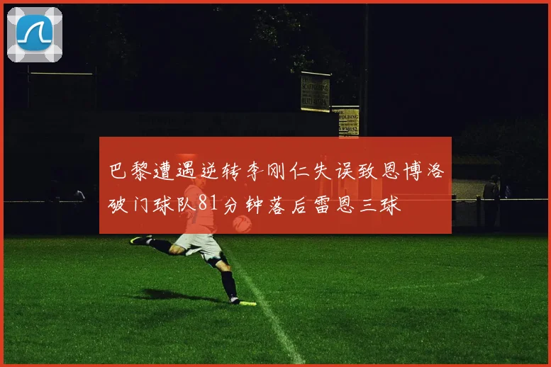 巴黎遭遇逆转李刚仁失误致恩博洛破门球队81分钟落后雷恩三球